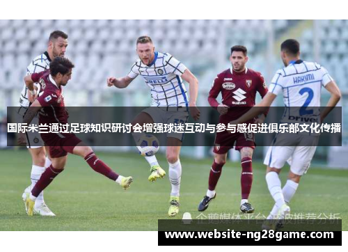 国际米兰通过足球知识研讨会增强球迷互动与参与感促进俱乐部文化传播