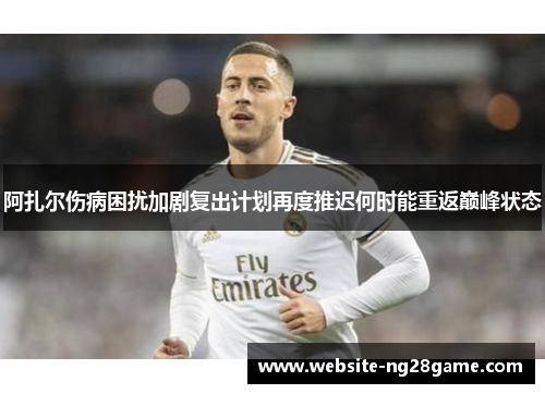 阿扎尔伤病困扰加剧复出计划再度推迟何时能重返巅峰状态