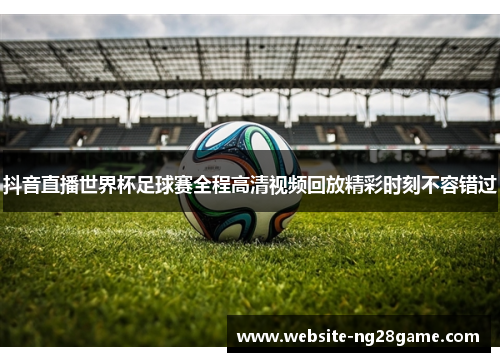 抖音直播世界杯足球赛全程高清视频回放精彩时刻不容错过