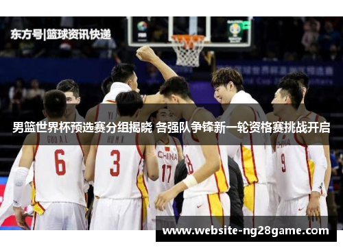 男篮世界杯预选赛分组揭晓 各强队争锋新一轮资格赛挑战开启