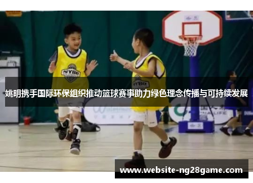 姚明携手国际环保组织推动篮球赛事助力绿色理念传播与可持续发展