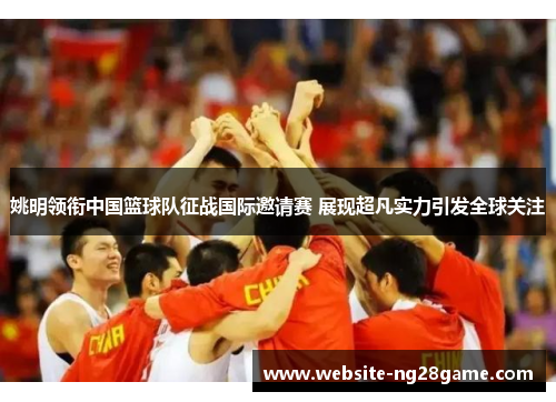 姚明领衔中国篮球队征战国际邀请赛 展现超凡实力引发全球关注