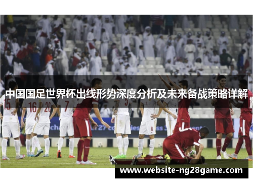 中国国足世界杯出线形势深度分析及未来备战策略详解