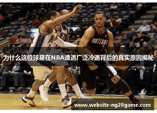 为什么这位球星在NBA遭遇广泛冷遇背后的真实原因揭秘