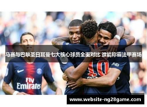 马赛与巴黎圣日耳曼七大核心球员全面对比 谁能称霸法甲赛场