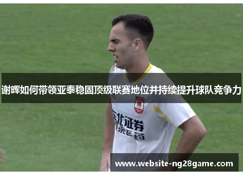 谢晖如何带领亚泰稳固顶级联赛地位并持续提升球队竞争力