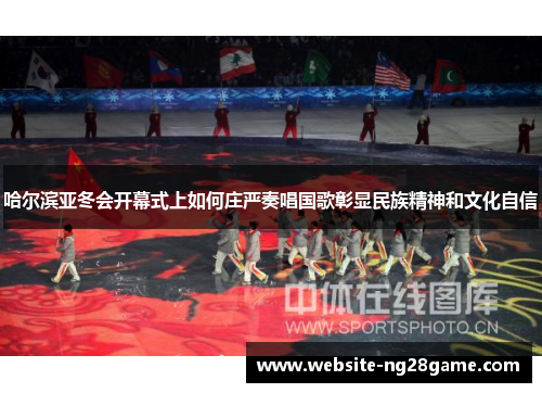 哈尔滨亚冬会开幕式上如何庄严奏唱国歌彰显民族精神和文化自信