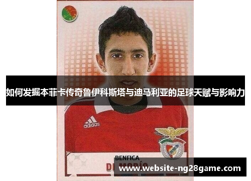 如何发掘本菲卡传奇鲁伊科斯塔与迪马利亚的足球天赋与影响力