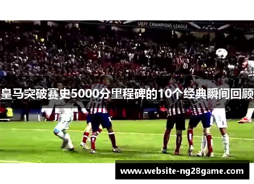 皇马突破赛史5000分里程碑的10个经典瞬间回顾