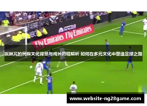 张琳芃的民族文化背景与成长历程解析 如何在多元文化中塑造足球之路